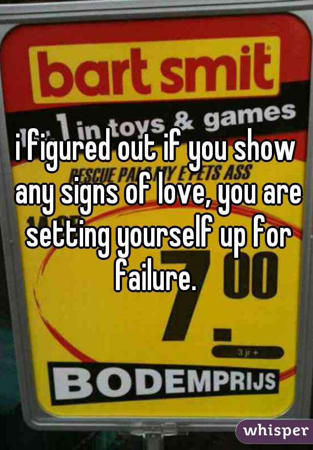 i figured out if you show any signs of love, you are setting yourself up for failure. 