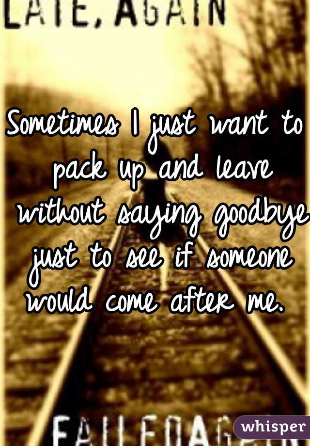 Sometimes I just want to pack up and leave without saying goodbye just to see if someone would come after me. 