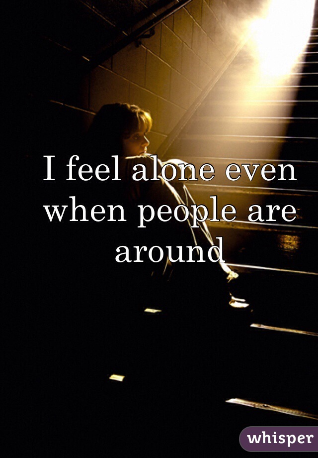 I feel alone even when people are around