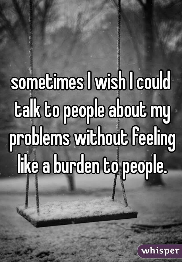sometimes I wish I could talk to people about my problems without feeling like a burden to people.