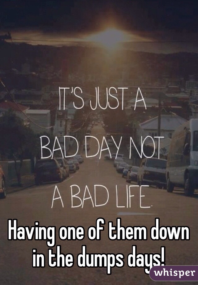 Having one of them down in the dumps days! 