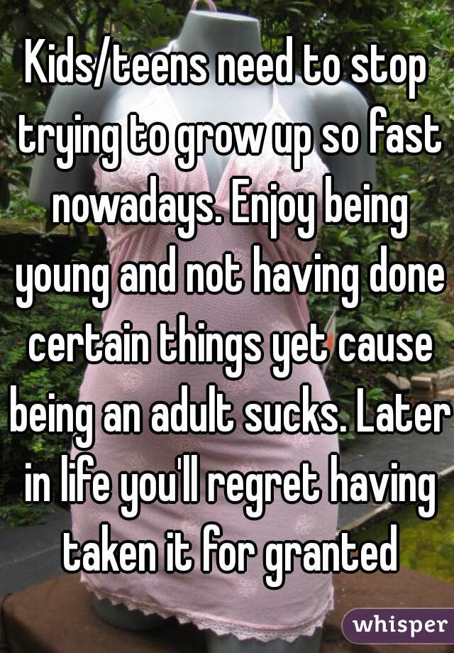 Kids/teens need to stop trying to grow up so fast nowadays. Enjoy being young and not having done certain things yet cause being an adult sucks. Later in life you'll regret having taken it for granted