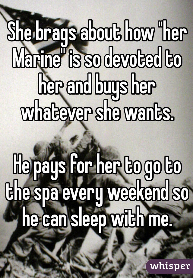 She brags about how "her Marine" is so devoted to her and buys her whatever she wants.

He pays for her to go to the spa every weekend so he can sleep with me. 