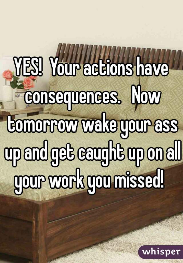 YES!  Your actions have consequences.   Now tomorrow wake your ass up and get caught up on all your work you missed!  