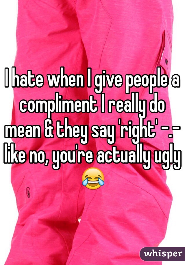 I hate when I give people a compliment I really do mean & they say 'right' -.- like no, you're actually ugly 😂