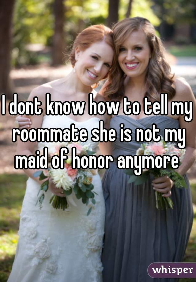 I dont know how to tell my roommate she is not my maid of honor anymore 