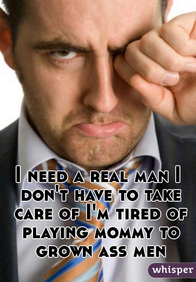 I need a real man I don't have to take care of I'm tired of playing mommy to grown ass men