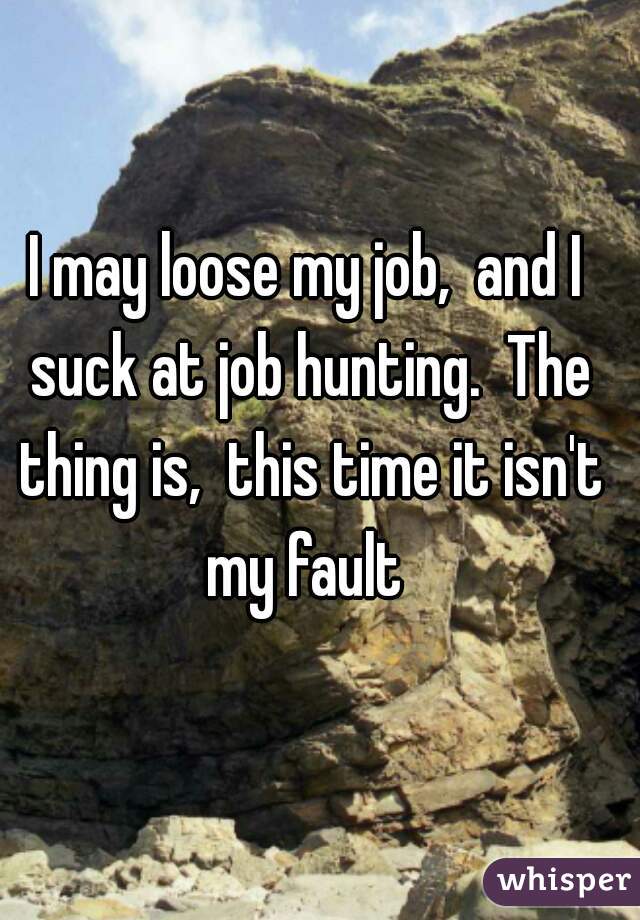 I may loose my job,  and I suck at job hunting.  The thing is,  this time it isn't my fault 