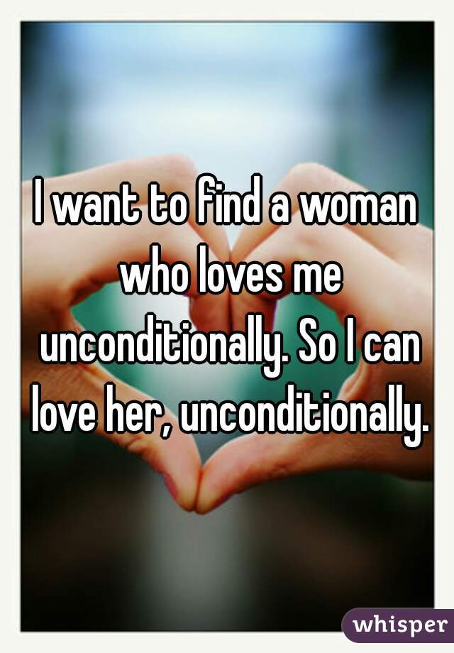 I want to find a woman who loves me unconditionally. So I can love her, unconditionally.