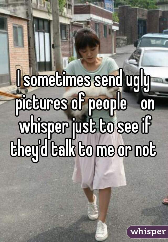 I sometimes send ugly pictures of people    on whisper just to see if they'd talk to me or not 