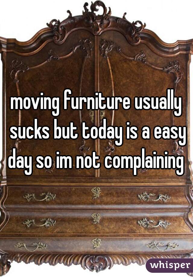 moving furniture usually sucks but today is a easy day so im not complaining 