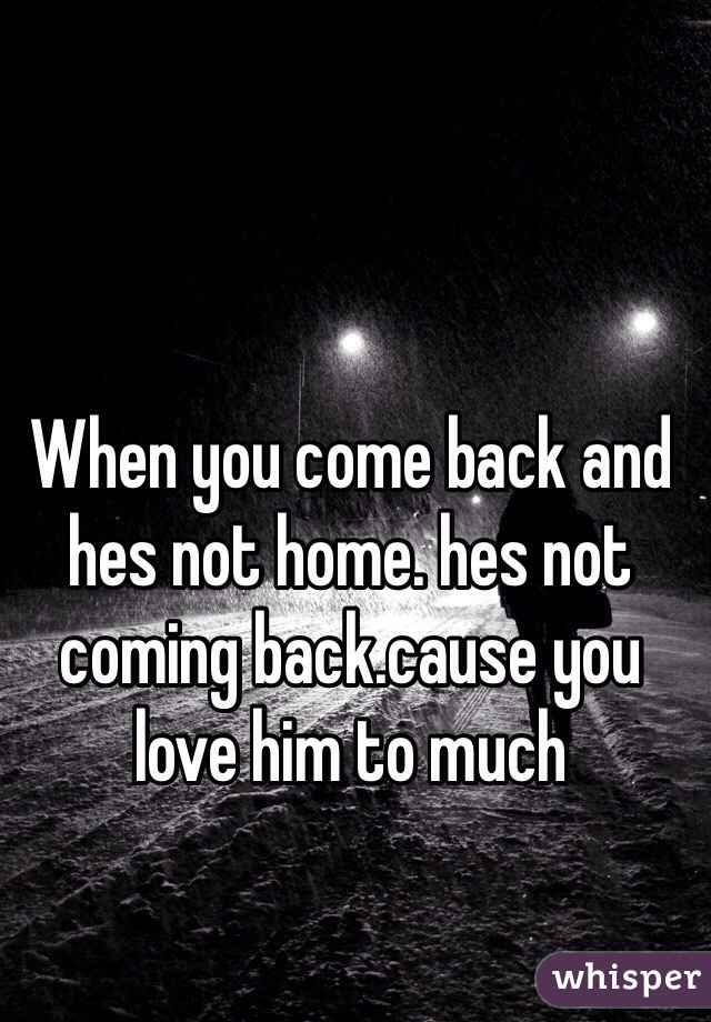When you come back and hes not home. hes not coming back.cause you love him to much
