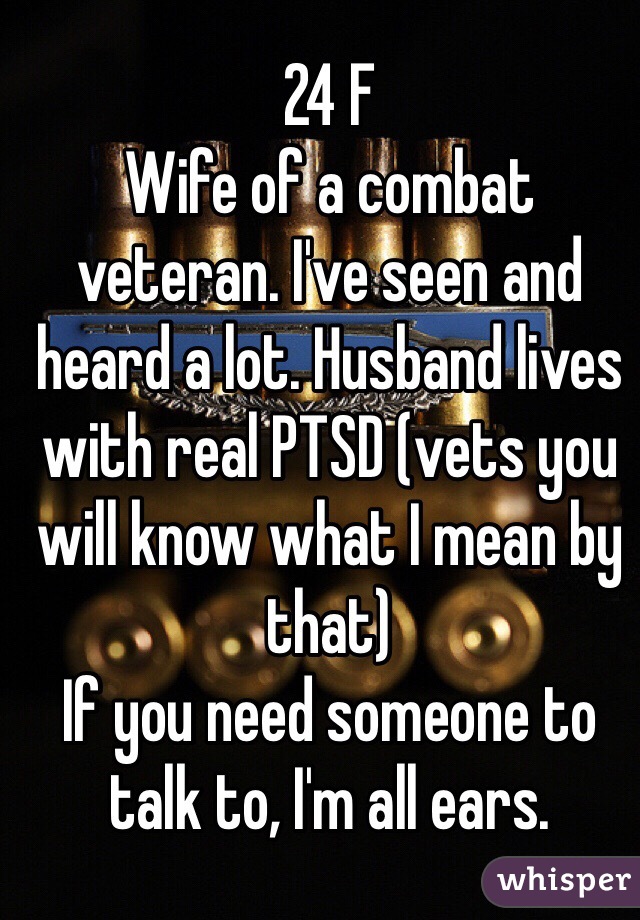 24 F
Wife of a combat veteran. I've seen and heard a lot. Husband lives with real PTSD (vets you will know what I mean by that)
If you need someone to talk to, I'm all ears. 