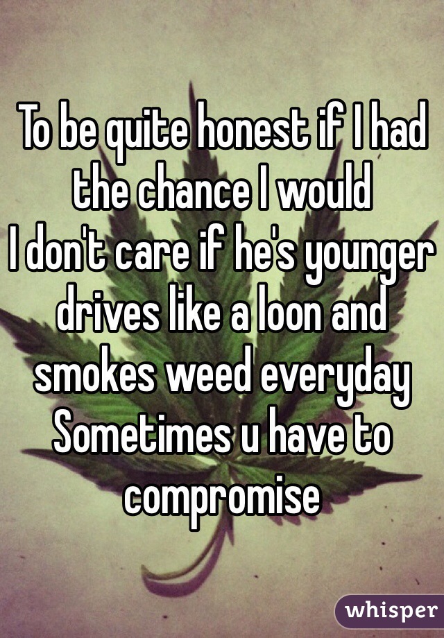 To be quite honest if I had the chance I would 
I don't care if he's younger drives like a loon and smokes weed everyday 
Sometimes u have to compromise 