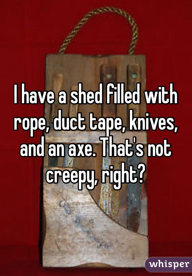 I have a shed filled with rope, duct tape, knives, and an axe. That's not creepy, right?