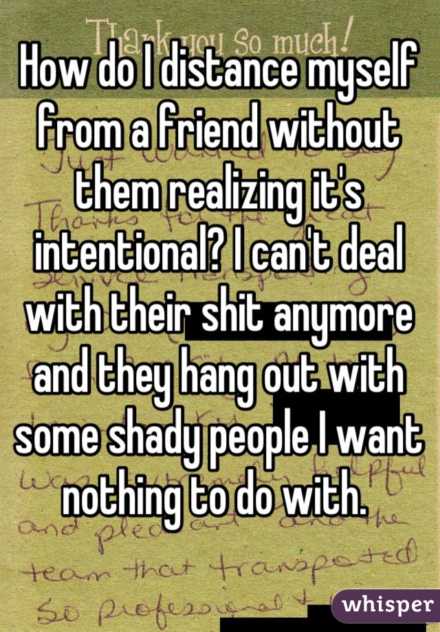 How do I distance myself from a friend without them realizing it's intentional? I can't deal with their shit anymore and they hang out with some shady people I want nothing to do with. 