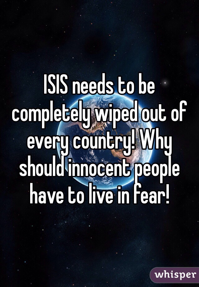 ISIS needs to be completely wiped out of every country! Why should innocent people have to live in fear! 