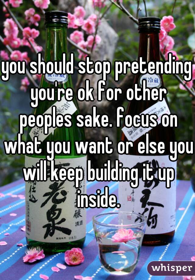 you should stop pretending you're ok for other peoples sake. focus on what you want or else you will keep building it up inside.