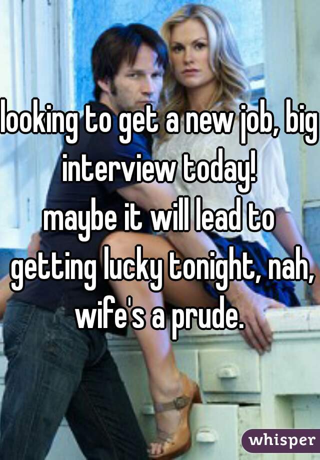 looking to get a new job, big interview today! 

maybe it will lead to getting lucky tonight, nah, wife's a prude. 