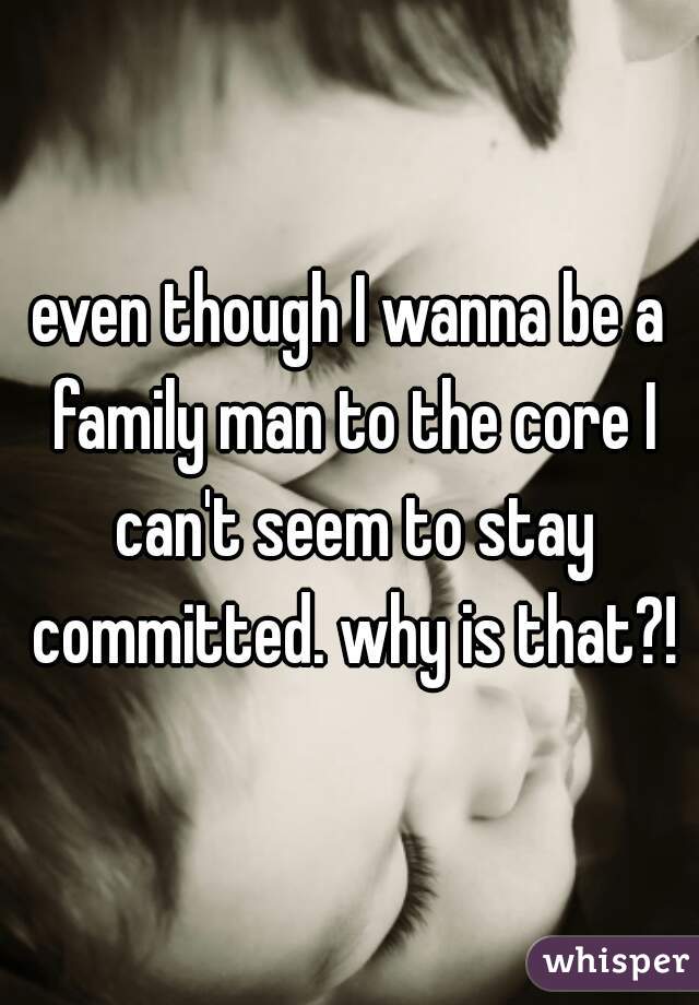 even though I wanna be a family man to the core I can't seem to stay committed. why is that?!