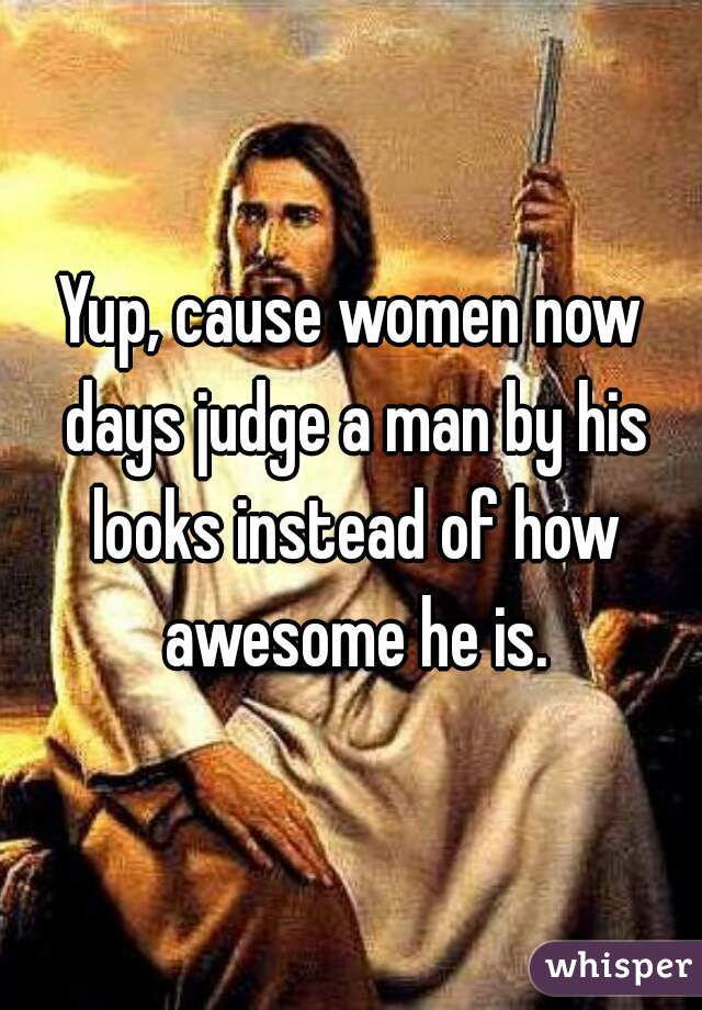 Yup, cause women now days judge a man by his looks instead of how awesome he is.