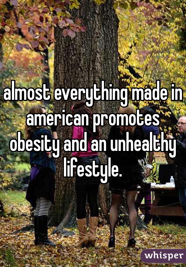 almost everything made in american promotes obesity and an unhealthy lifestyle. 