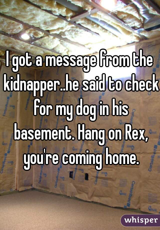 I got a message from the kidnapper..he said to check for my dog in his basement. Hang on Rex, you're coming home.