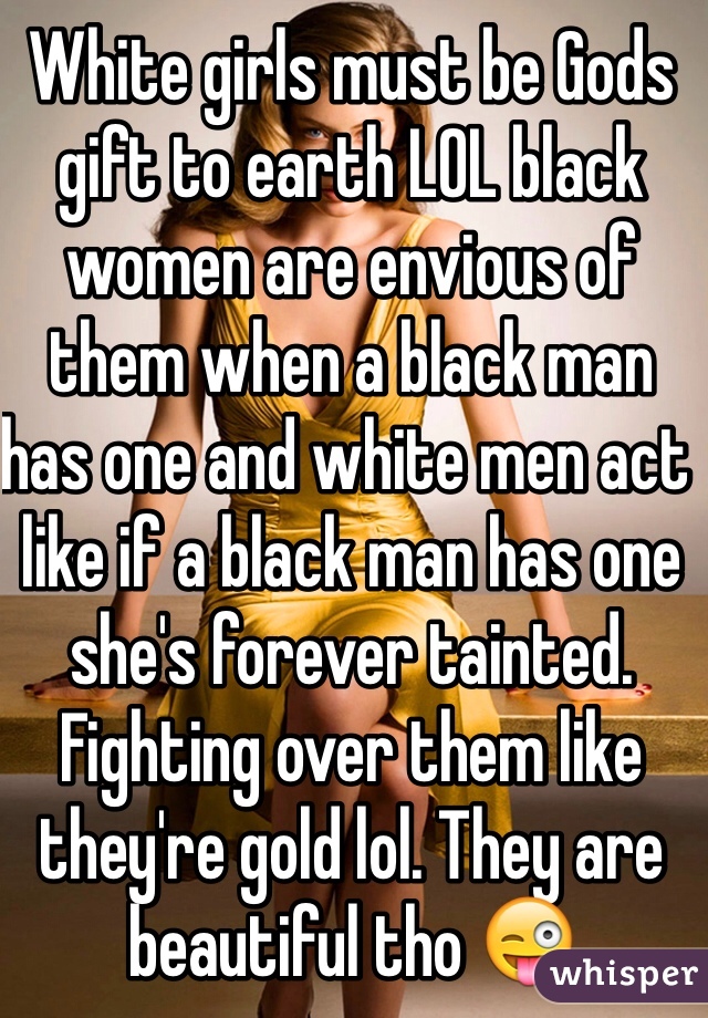 White girls must be Gods gift to earth LOL black women are envious of them when a black man has one and white men act like if a black man has one she's forever tainted. Fighting over them like they're gold lol. They are beautiful tho 😜