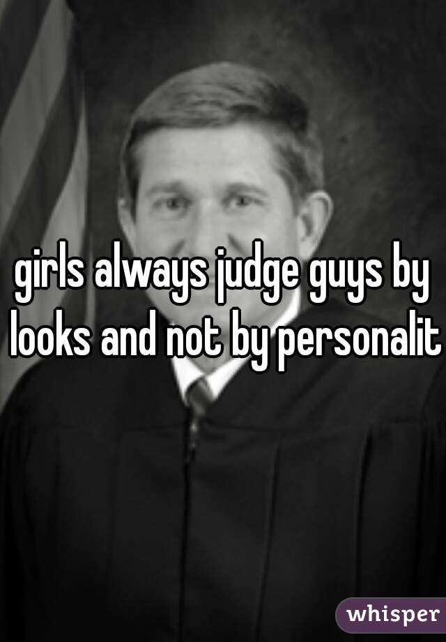girls always judge guys by looks and not by personality
