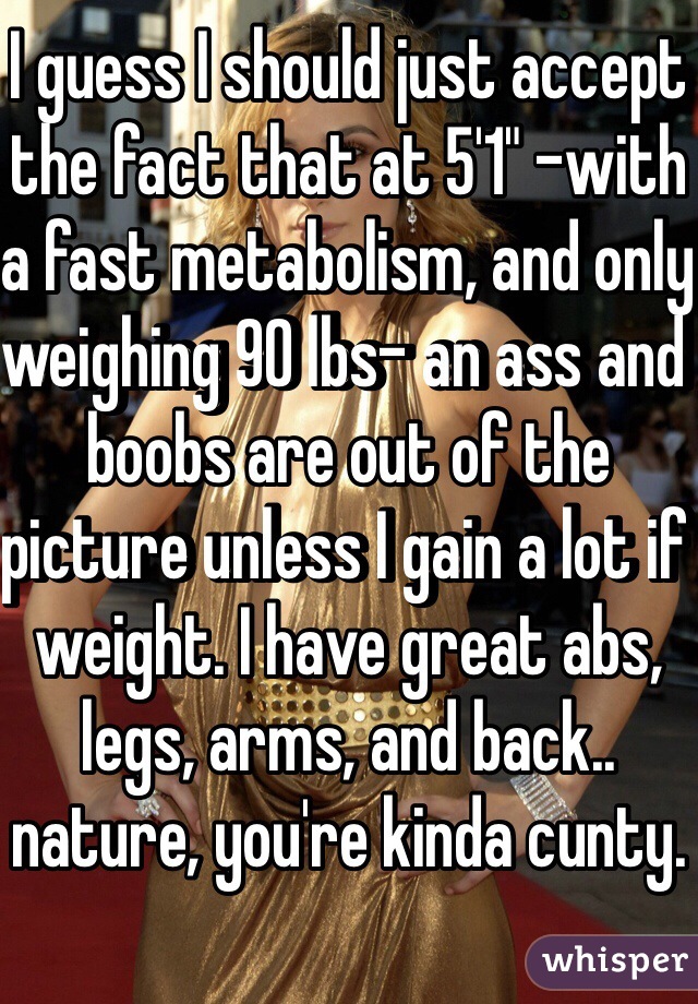 I guess I should just accept the fact that at 5'1" -with a fast metabolism, and only weighing 90 lbs- an ass and boobs are out of the picture unless I gain a lot if weight. I have great abs, legs, arms, and back.. nature, you're kinda cunty.