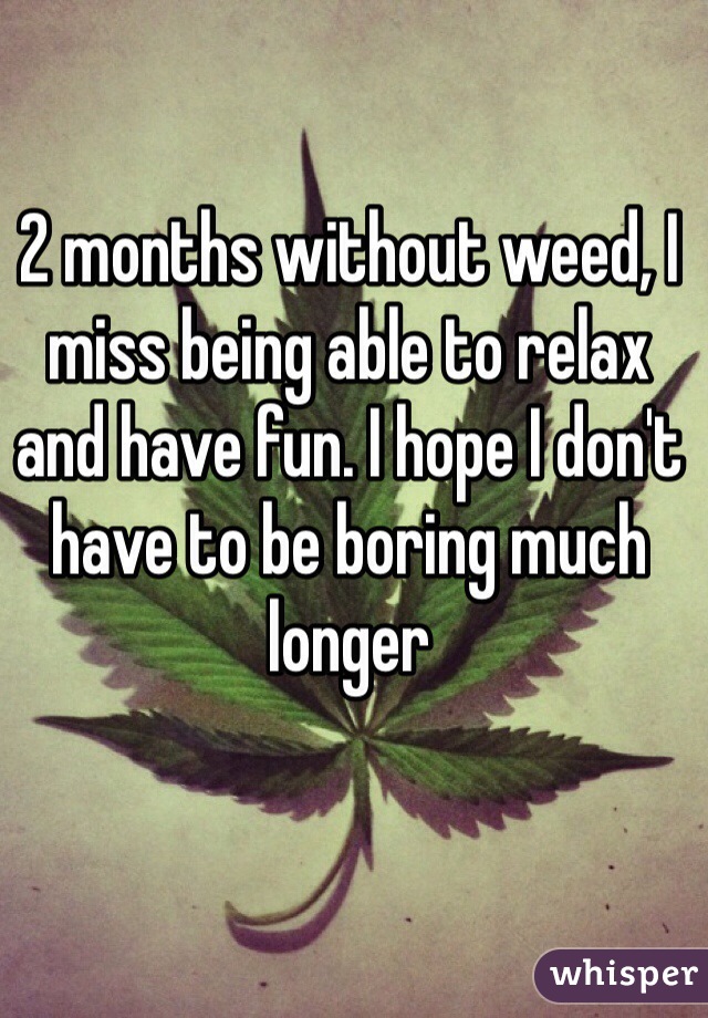 2 months without weed, I miss being able to relax and have fun. I hope I don't have to be boring much longer