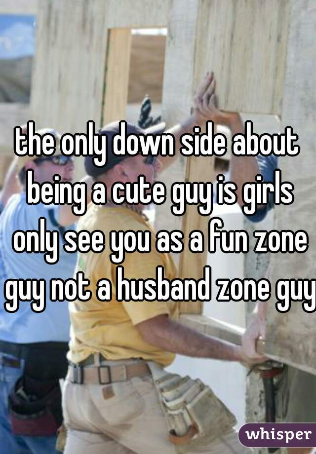 the only down side about being a cute guy is girls only see you as a fun zone guy not a husband zone guy