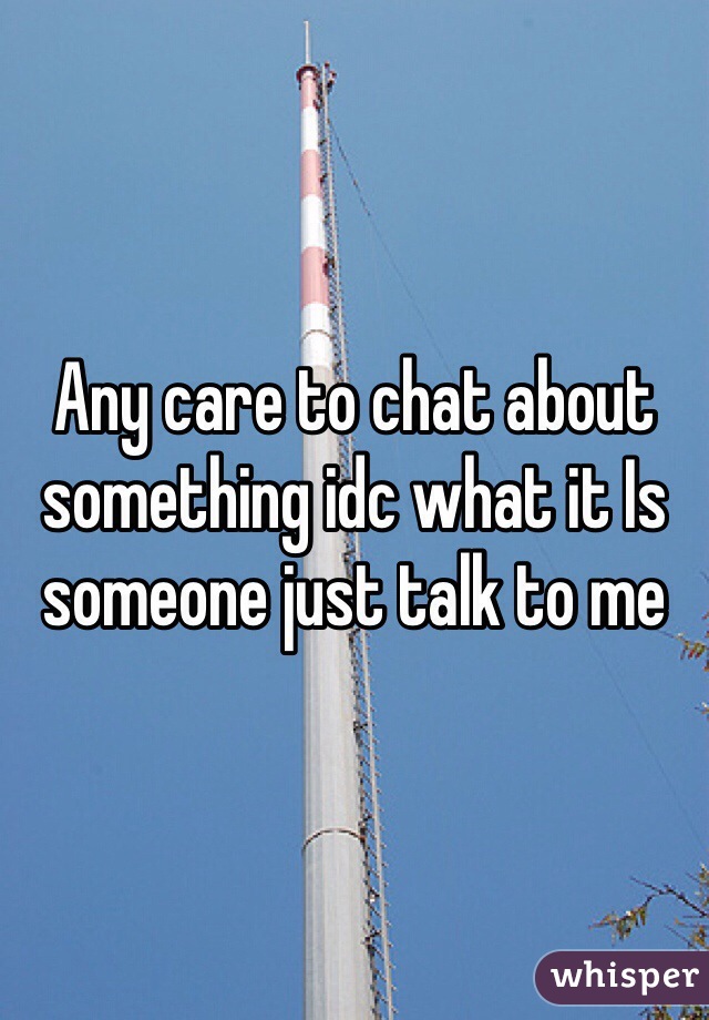 Any care to chat about something idc what it Is someone just talk to me 