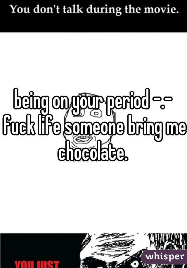 being on your period -.- fuck life someone bring me chocolate. 