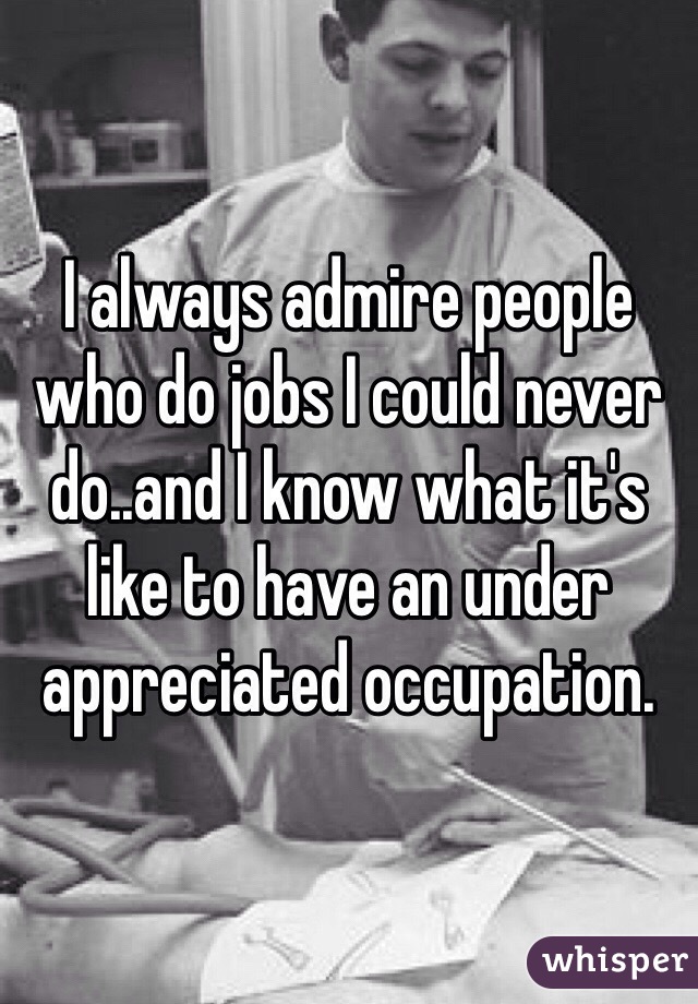 I always admire people who do jobs I could never do..and I know what it's like to have an under appreciated occupation.