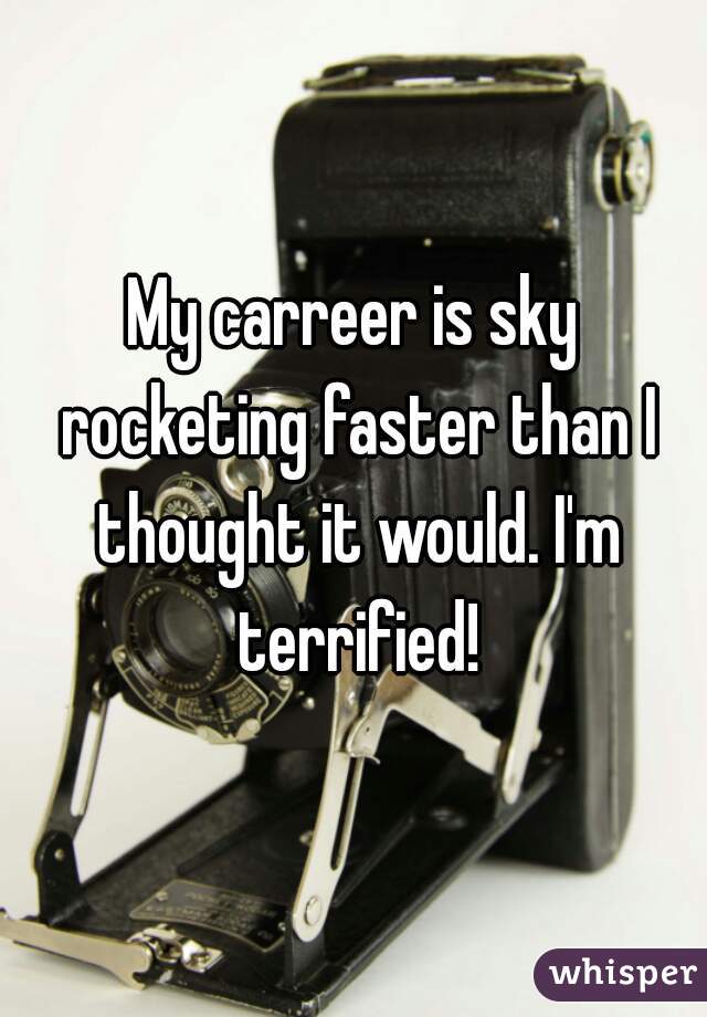 My carreer is sky rocketing faster than I thought it would. I'm terrified!