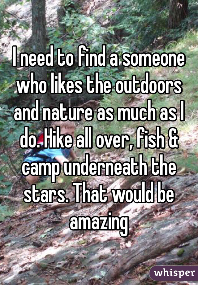 I need to find a someone who likes the outdoors and nature as much as I do. Hike all over, fish & camp underneath the stars. That would be amazing