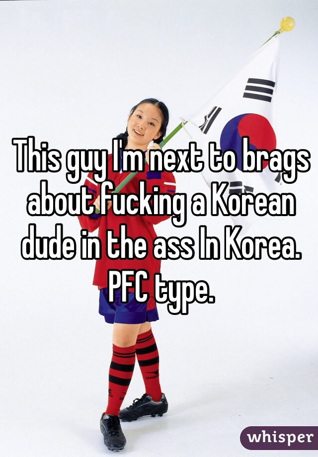 This guy I'm next to brags about fucking a Korean dude in the ass In Korea. PFC type. 