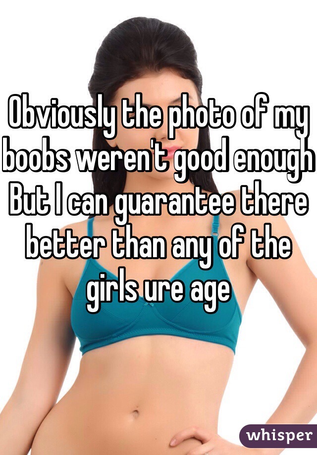 Obviously the photo of my boobs weren't good enough 
But I can guarantee there better than any of the girls ure age   