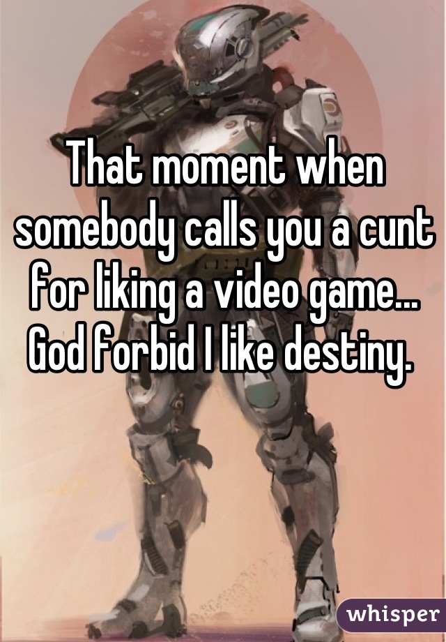 That moment when somebody calls you a cunt for liking a video game... God forbid I like destiny. 