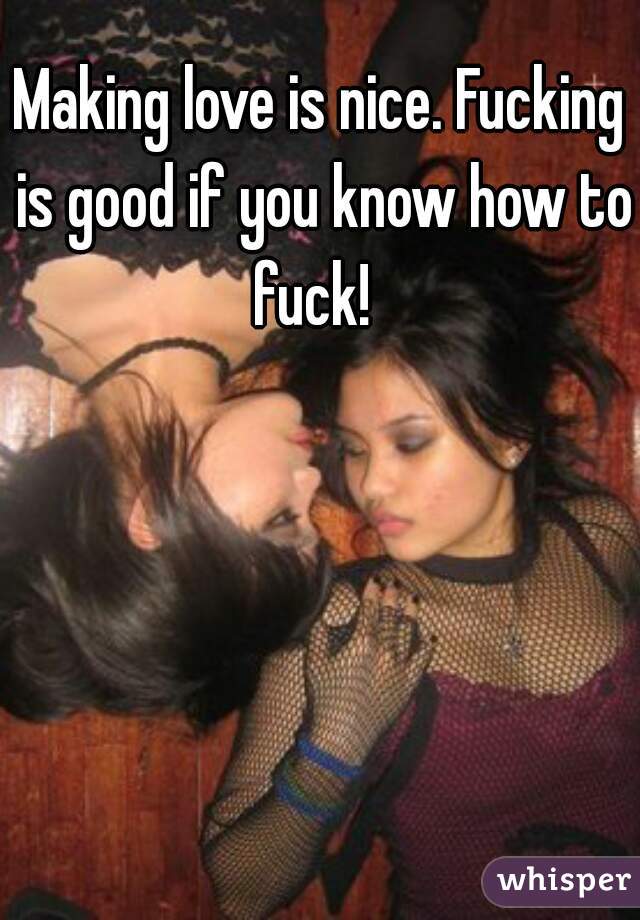 Making love is nice. Fucking is good if you know how to fuck!  
