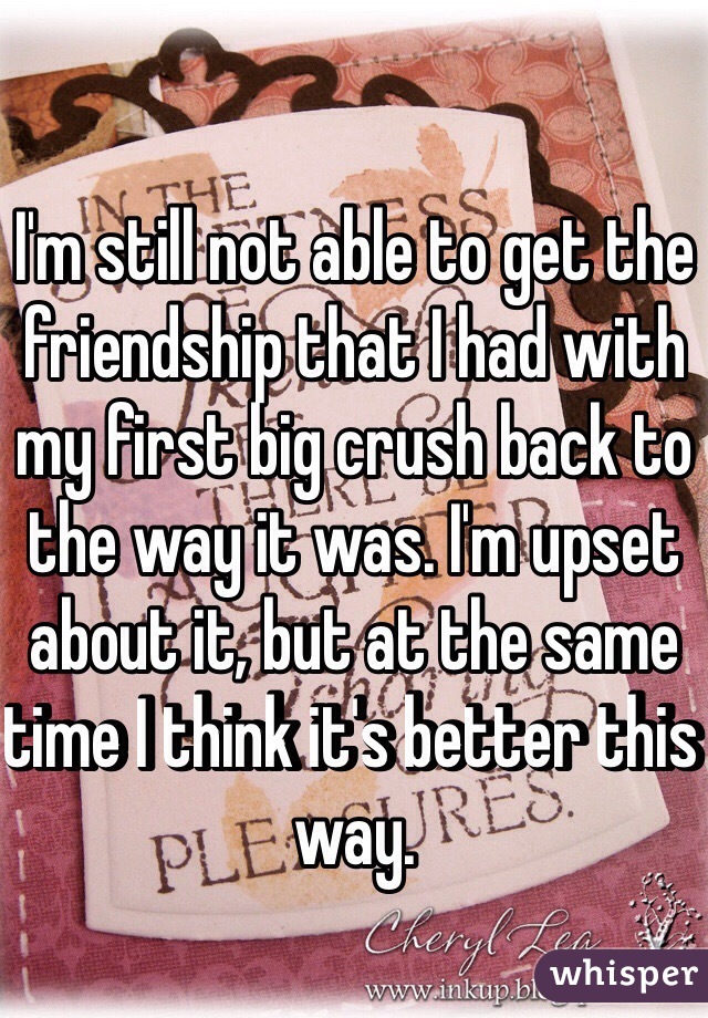 I'm still not able to get the friendship that I had with my first big crush back to the way it was. I'm upset about it, but at the same time I think it's better this way. 