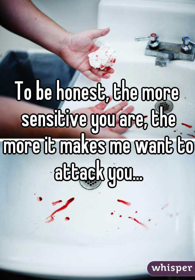To be honest, the more sensitive you are, the more it makes me want to attack you...