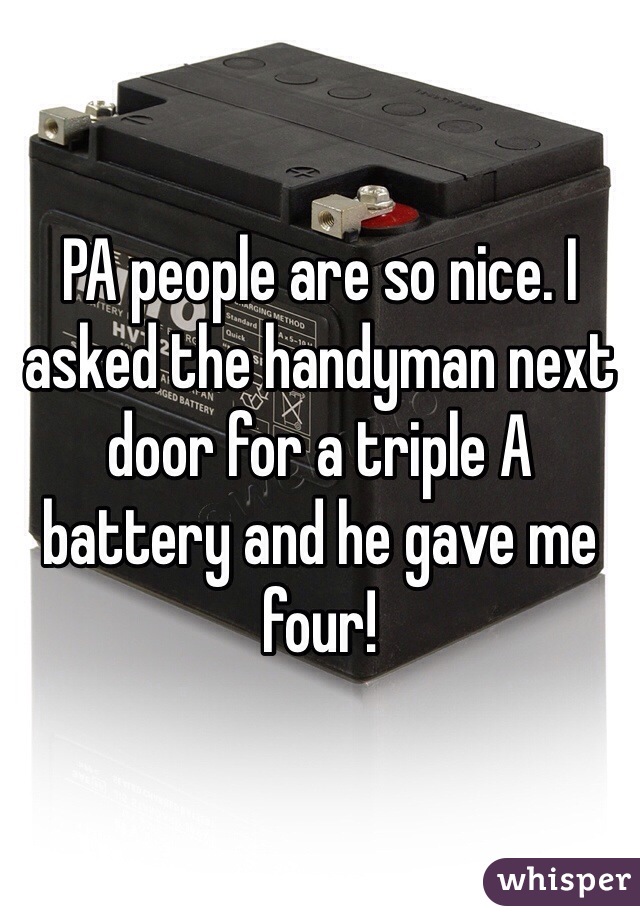 PA people are so nice. I asked the handyman next door for a triple A battery and he gave me four!