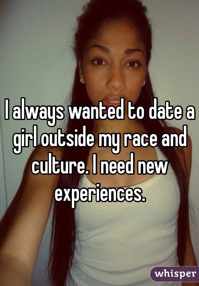 I always wanted to date a girl outside my race and culture. I need new experiences. 