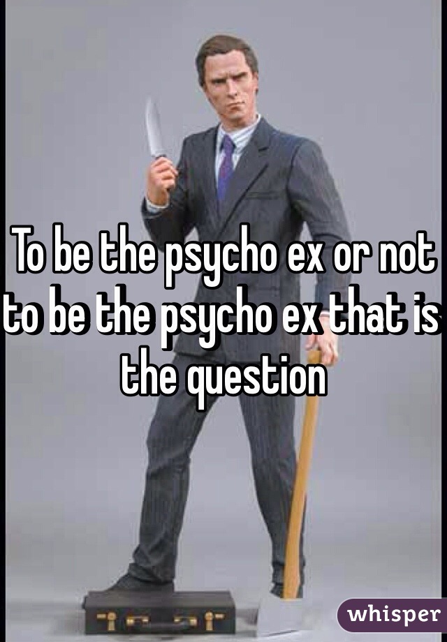 To be the psycho ex or not to be the psycho ex that is the question 