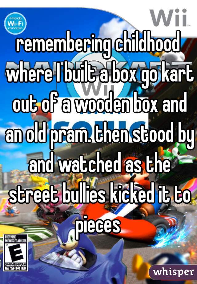 remembering childhood where I built a box go kart out of a wooden box and an old pram. then stood by and watched as the street bullies kicked it to pieces 
