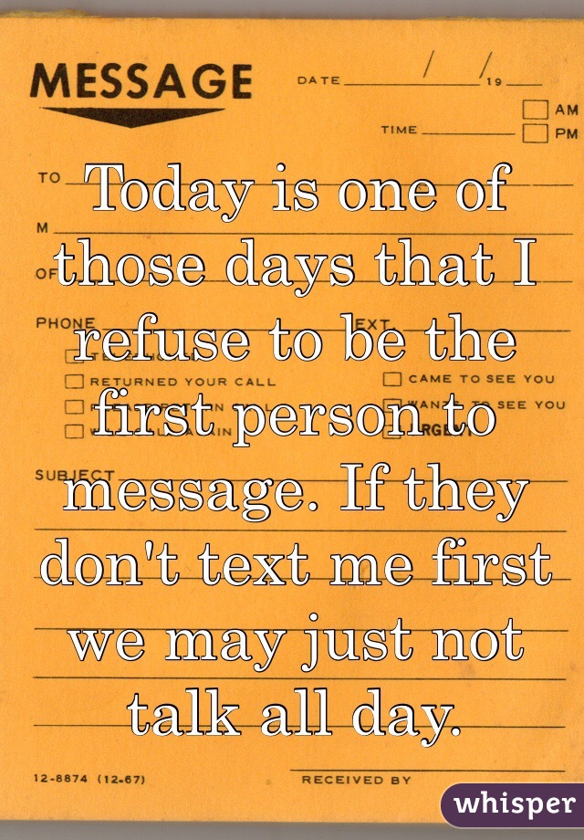 Today is one of those days that I refuse to be the first person to message. If they don't text me first we may just not talk all day.
