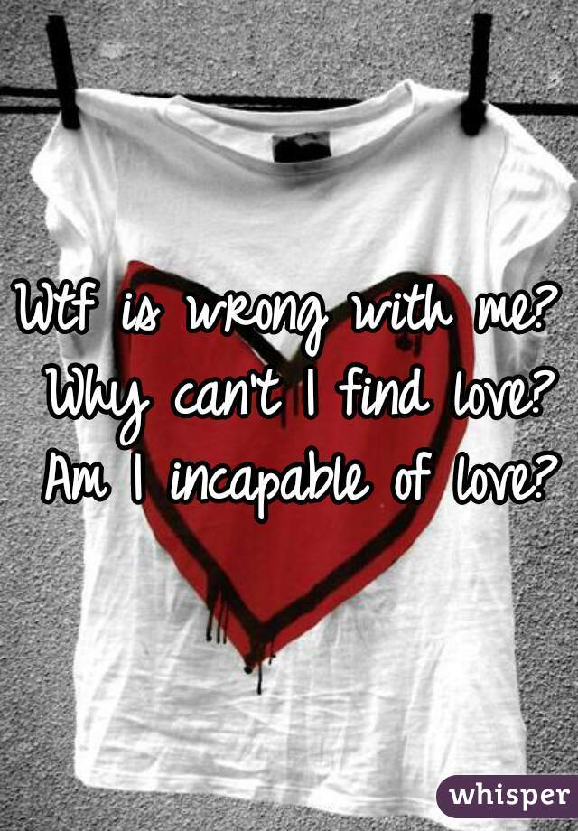 Wtf is wrong with me? Why can't I find love? Am I incapable of love?