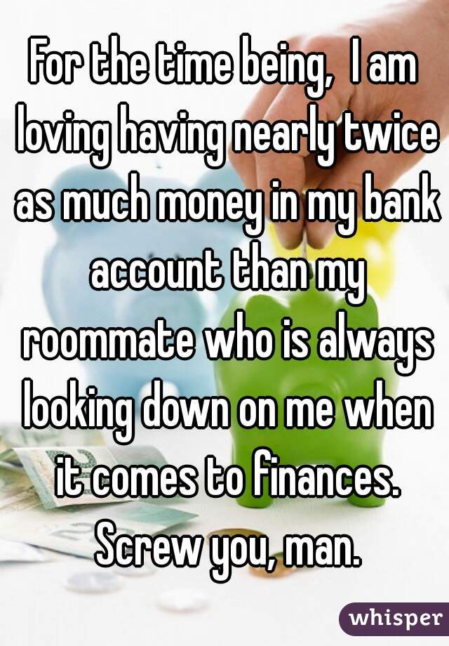 For the time being,  I am loving having nearly twice as much money in my bank account than my roommate who is always looking down on me when it comes to finances. Screw you, man.